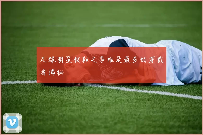 足球明星假鞋之争谁是最多的穿戴者揭秘