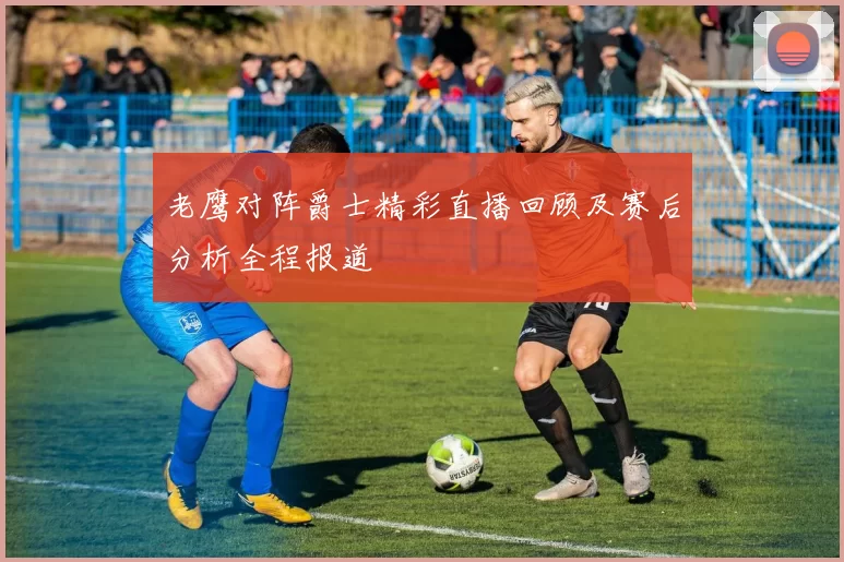 老鹰对阵爵士精彩直播回顾及赛后分析全程报道