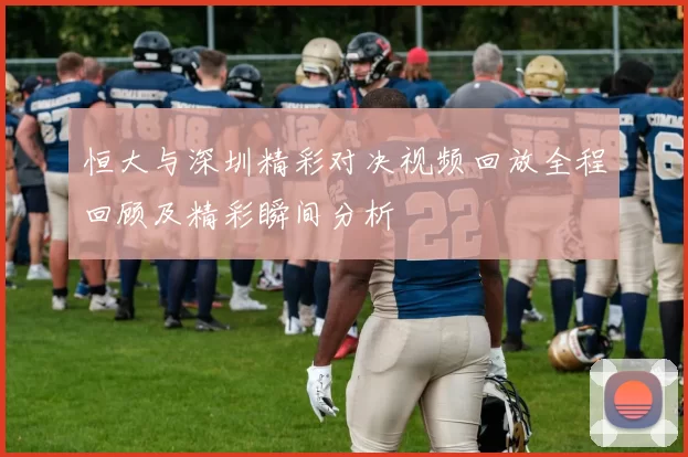 恒大与深圳精彩对决视频回放全程回顾及精彩瞬间分析