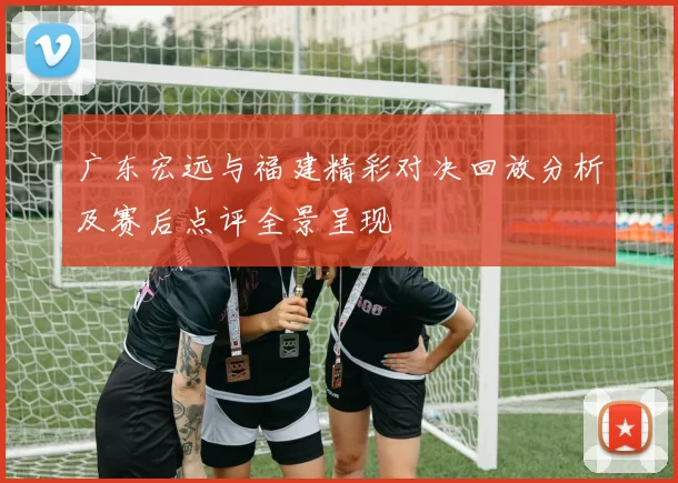 广东宏远与福建精彩对决回放分析及赛后点评全景呈现