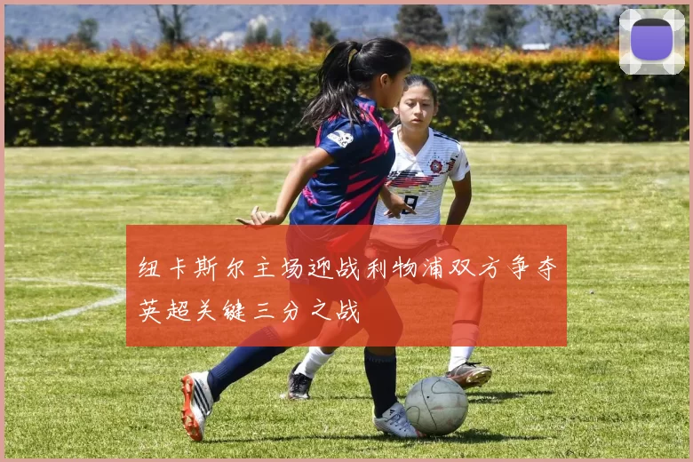 纽卡斯尔主场迎战利物浦双方争夺英超关键三分之战