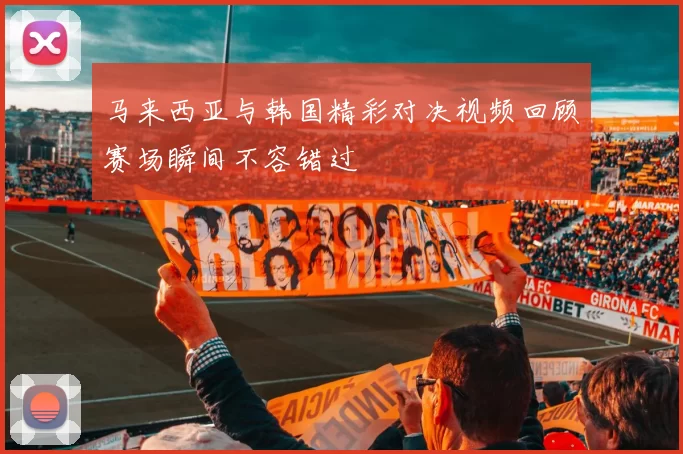 马来西亚与韩国精彩对决视频回顾赛场瞬间不容错过