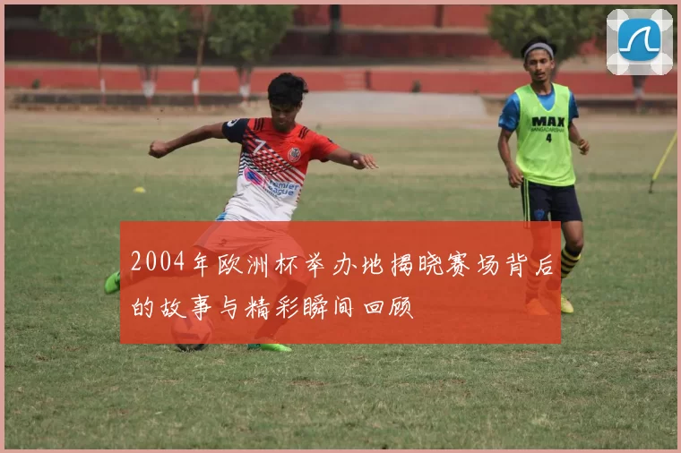 2004年欧洲杯举办地揭晓赛场背后的故事与精彩瞬间回顾