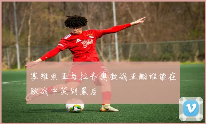 塞维利亚与拉齐奥激战正酣谁能在欧战中笑到最后