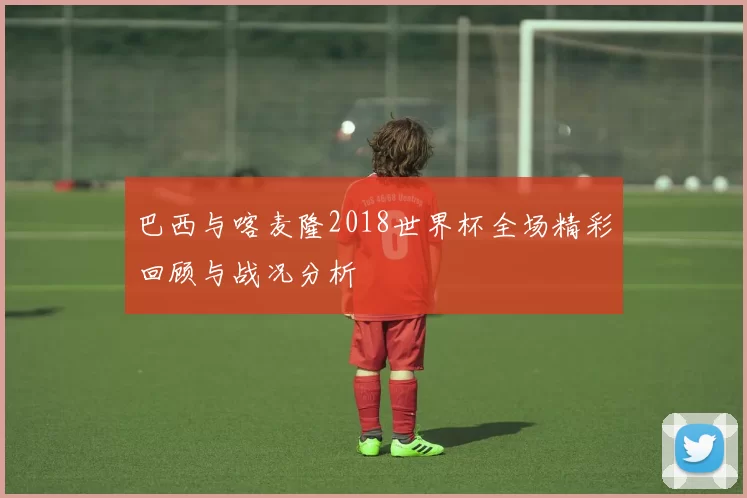 巴西与喀麦隆2018世界杯全场精彩回顾与战况分析