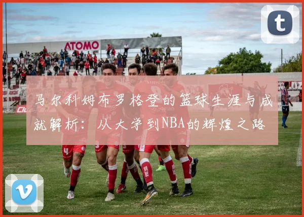 马尔科姆布罗格登的篮球生涯与成就解析：从大学到NBA的辉煌之路