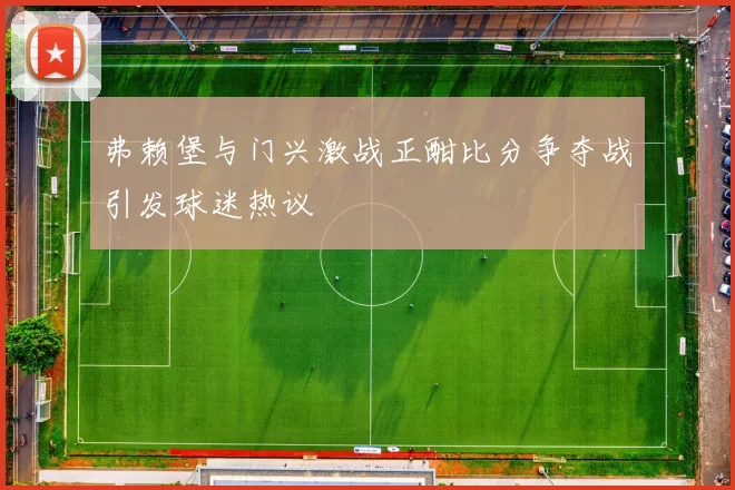 弗赖堡与门兴激战正酣比分争夺战引发球迷热议